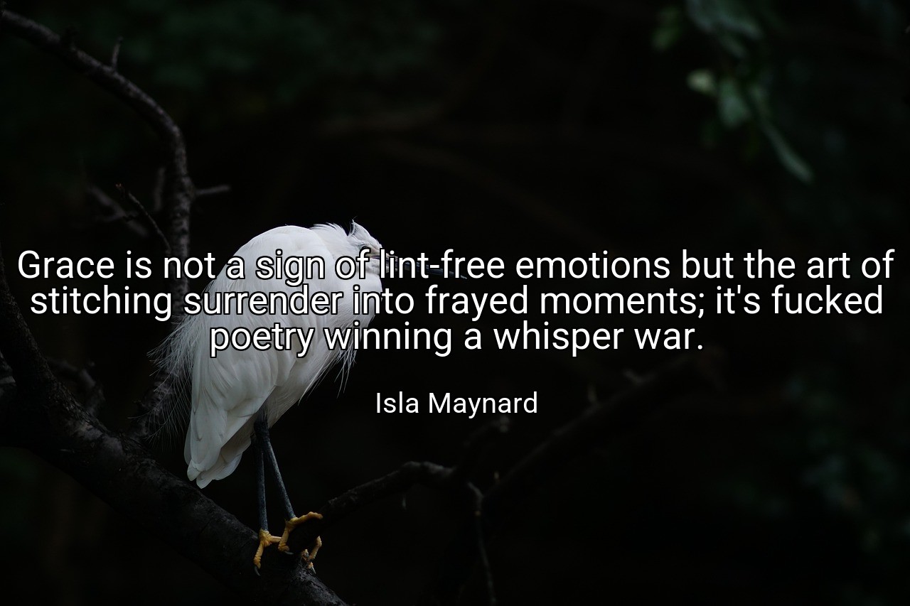 Grace is not a sign of lint-free emotions but the art of stitching surrender into frayed moments; it's fucked poetry winning a whisper war. - Isla Maynard