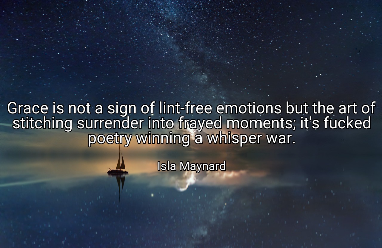 Grace is not a sign of lint-free emotions but the art of stitching surrender into frayed moments; it's fucked poetry winning a whisper war. - Isla Maynard