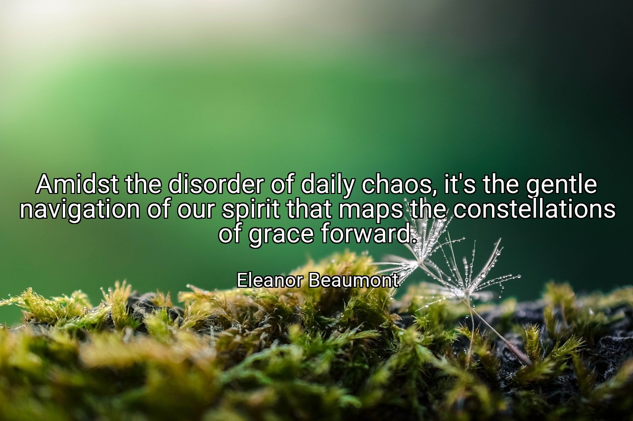 Amidst the disorder of daily chaos, it's the gentle navigation of our spirit that maps the constellations of grace forward. - Eleanor Beaumont