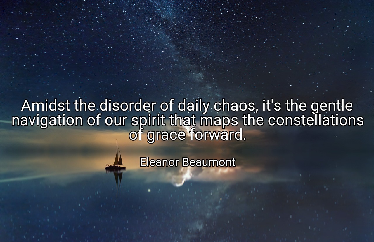 Amidst the disorder of daily chaos, it's the gentle navigation of our spirit that maps the constellations of grace forward. - Eleanor Beaumont