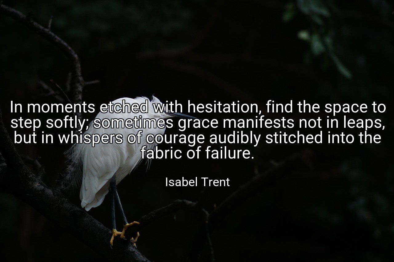 In moments etched with hesitation, find the space to step softly; sometimes grace manifests not in leaps, but in whispers of courage audibly stitched into the fabric of failure. - Isabel Trent