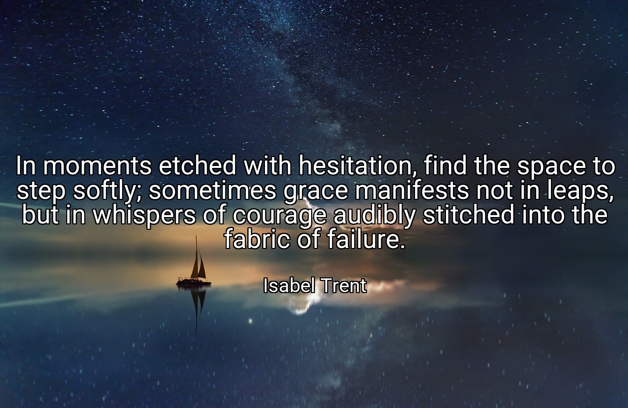 In moments etched with hesitation, find the space to step softly; sometimes grace manifests not in leaps, but in whispers of courage audibly stitched into the fabric of failure. - Isabel Trent