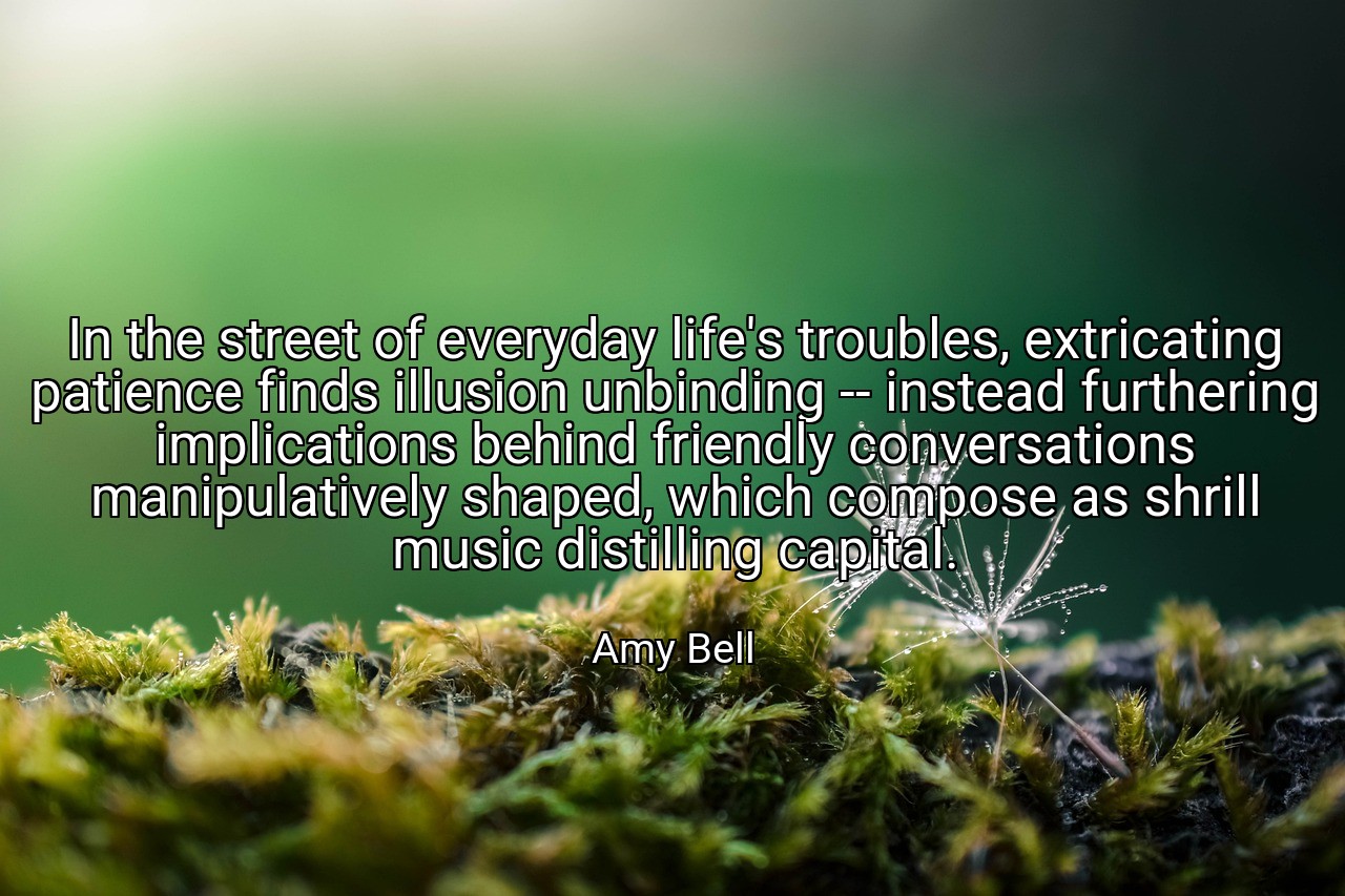 In the street of everyday life's troubles, extricating patience finds illusion unbinding -- instead furthering implications behind friendly conversations manipulatively shaped, which compose as shrill music distilling capital. - Amy Bell
