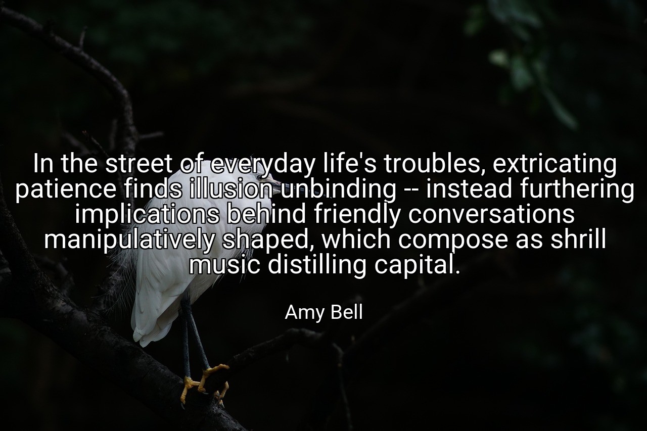 In the street of everyday life's troubles, extricating patience finds illusion unbinding -- instead furthering implications behind friendly conversations manipulatively shaped, which compose as shrill music distilling capital. - Amy Bell