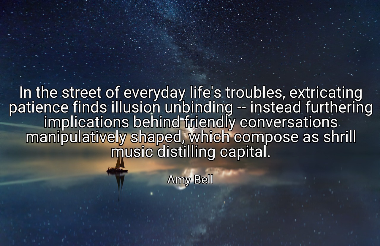 In the street of everyday life's troubles, extricating patience finds illusion unbinding -- instead furthering implications behind friendly conversations manipulatively shaped, which compose as shrill music distilling capital. - Amy Bell