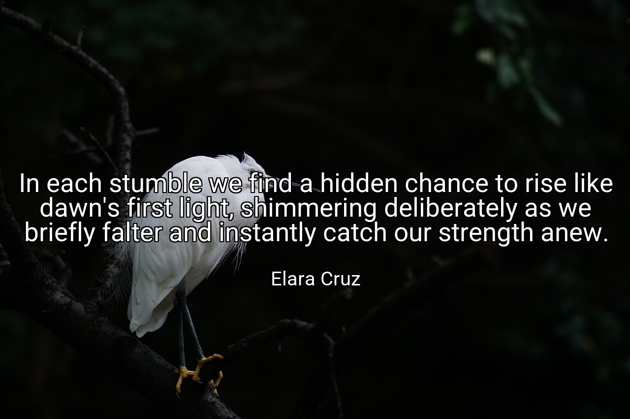 In each stumble we find a hidden chance to rise like dawn's first light, shimmering deliberately as we briefly falter and instantly catch our strength anew. - Elara Cruz