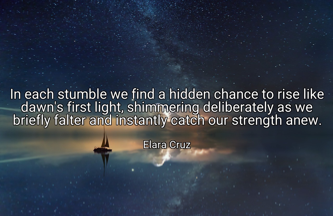 In each stumble we find a hidden chance to rise like dawn's first light, shimmering deliberately as we briefly falter and instantly catch our strength anew. - Elara Cruz