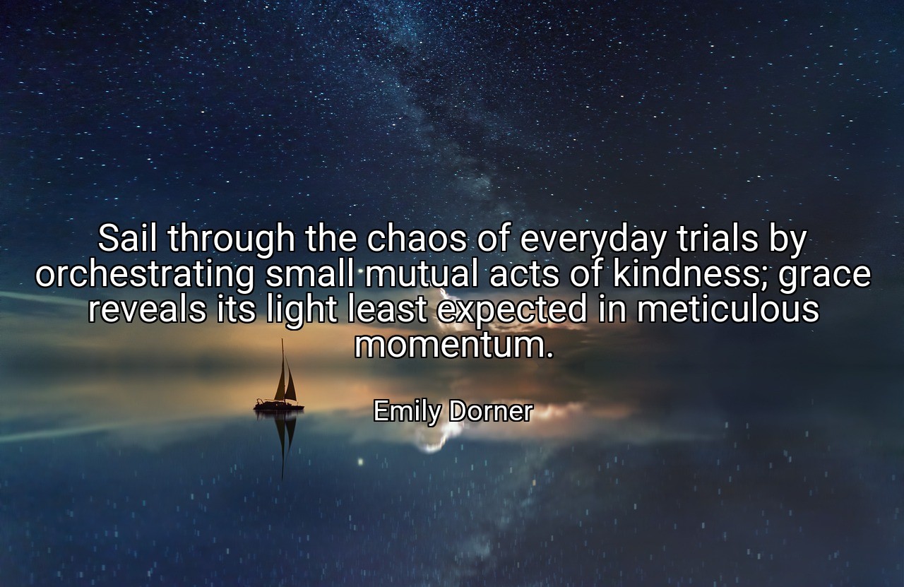 Sail through the chaos of everyday trials by orchestrating small mutual acts of kindness; grace reveals its light least expected in meticulous momentum. - Emily Dorner