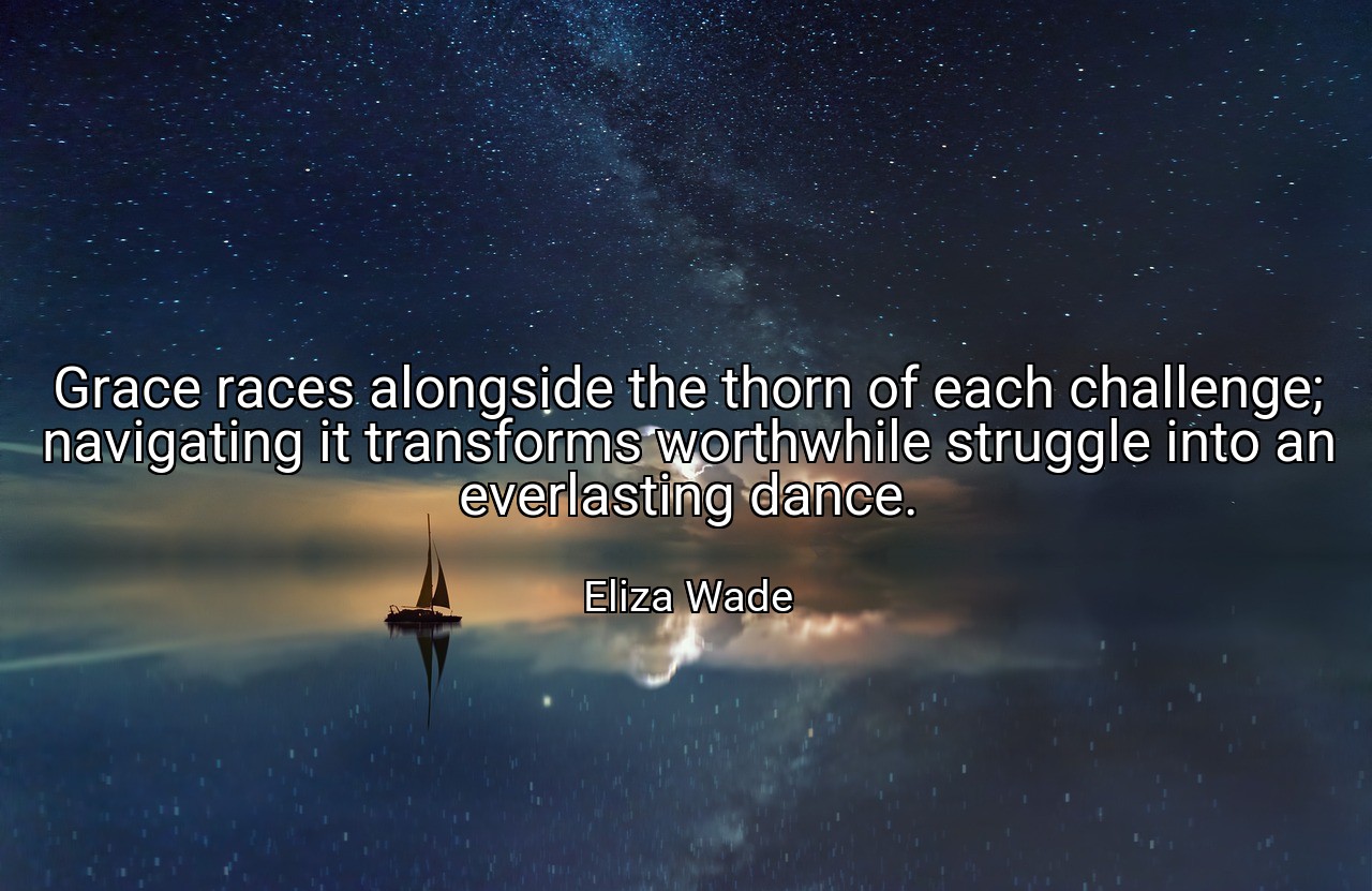Grace races alongside the thorn of each challenge; navigating it transforms worthwhile struggle into an everlasting dance. - Eliza Wade