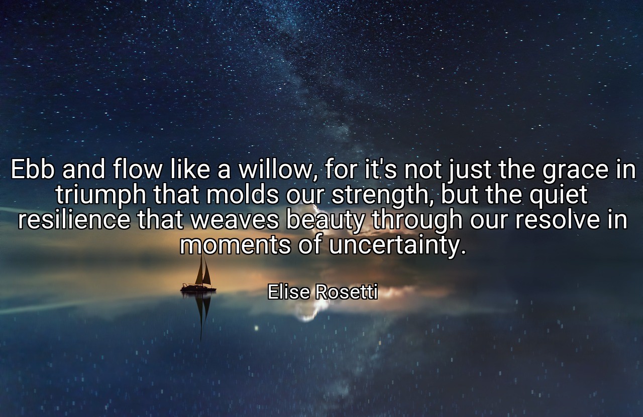 Ebb and flow like a willow, for it's not just the grace in triumph that molds our strength, but the quiet resilience that weaves beauty through our resolve in moments of uncertainty. - Elise Rosetti