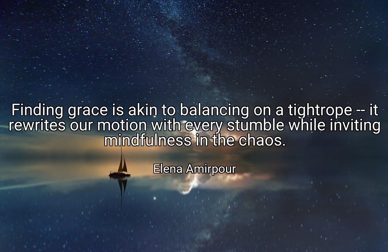 Finding grace is akin to balancing on a tightrope -- it rewrites our motion with every stumble while inviting mindfulness in the chaos. - Elena Amirpour