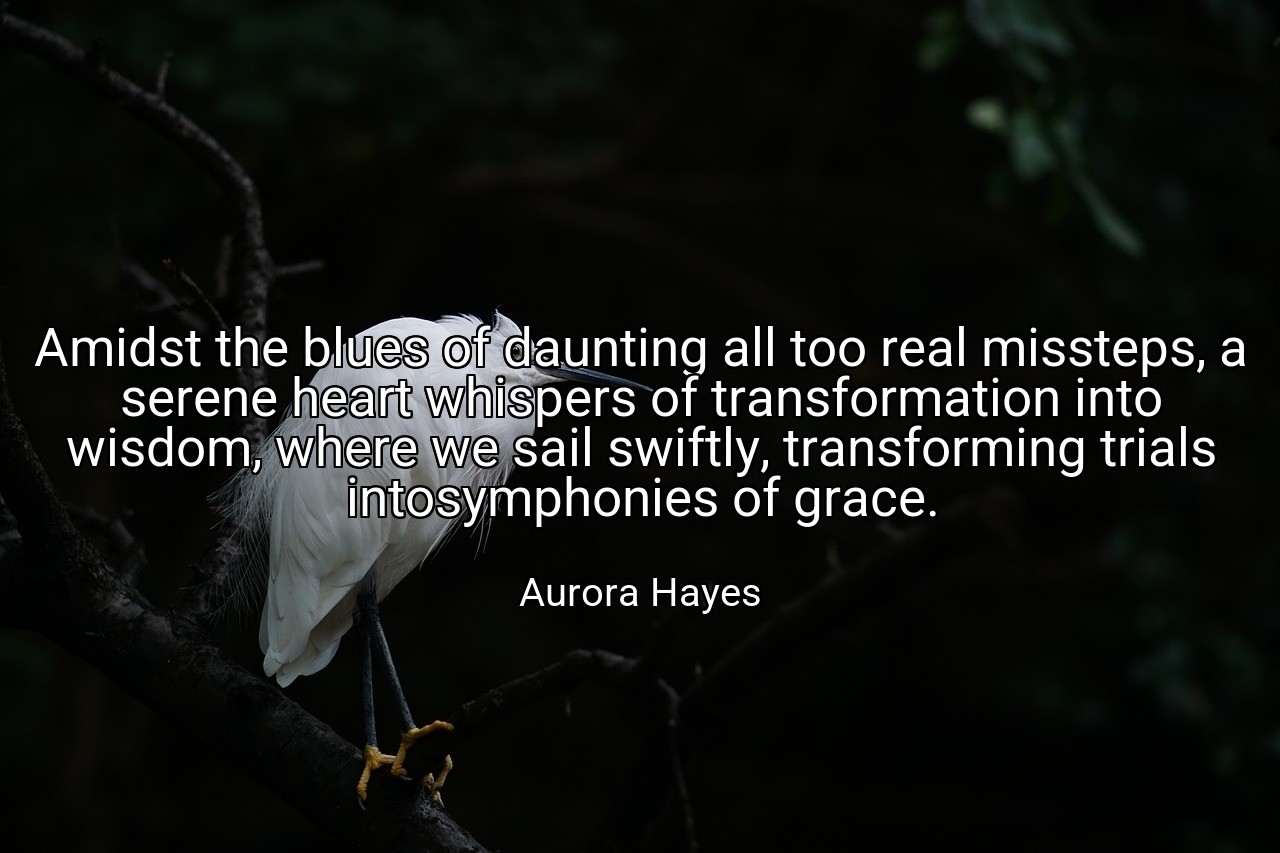 Amidst the blues of daunting all too real missteps, a serene heart whispers of transformation into wisdom, where we sail swiftly, transforming trials intosymphonies of grace. - Aurora Hayes