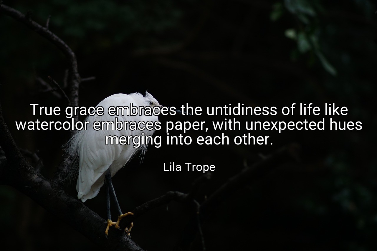 True grace embraces the untidiness of life like watercolor embraces paper, with unexpected hues merging into each other. - Lila Trope