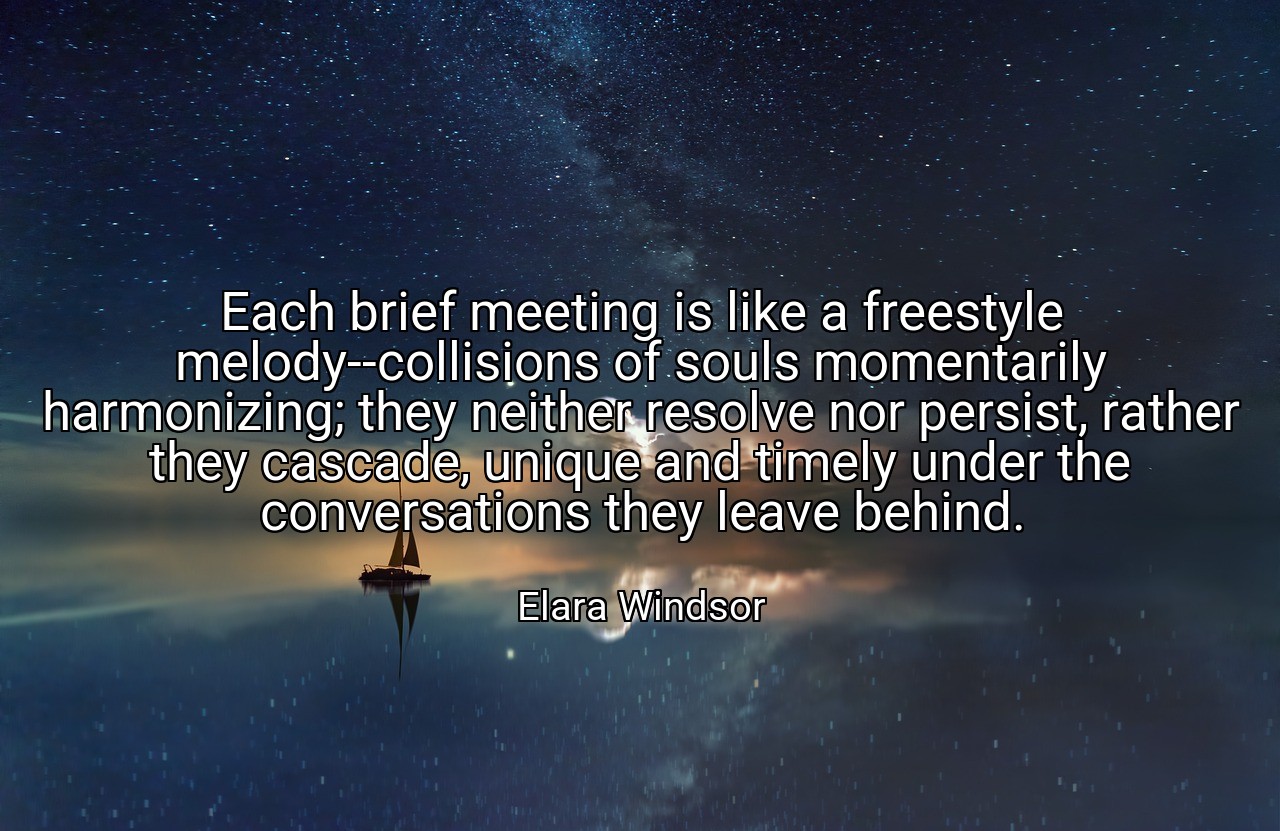 Each brief meeting is like a freestyle melody--collisions of souls momentarily harmonizing; they neither resolve nor persist, rather they cascade, unique and timely under the conversations they leave behind. - Elara Windsor