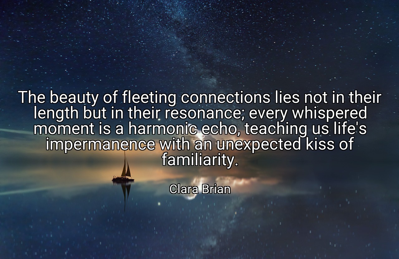 The beauty of fleeting connections lies not in their length but in their resonance; every whispered moment is a harmonic echo, teaching us life's impermanence with an unexpected kiss of familiarity. - Clara Brian