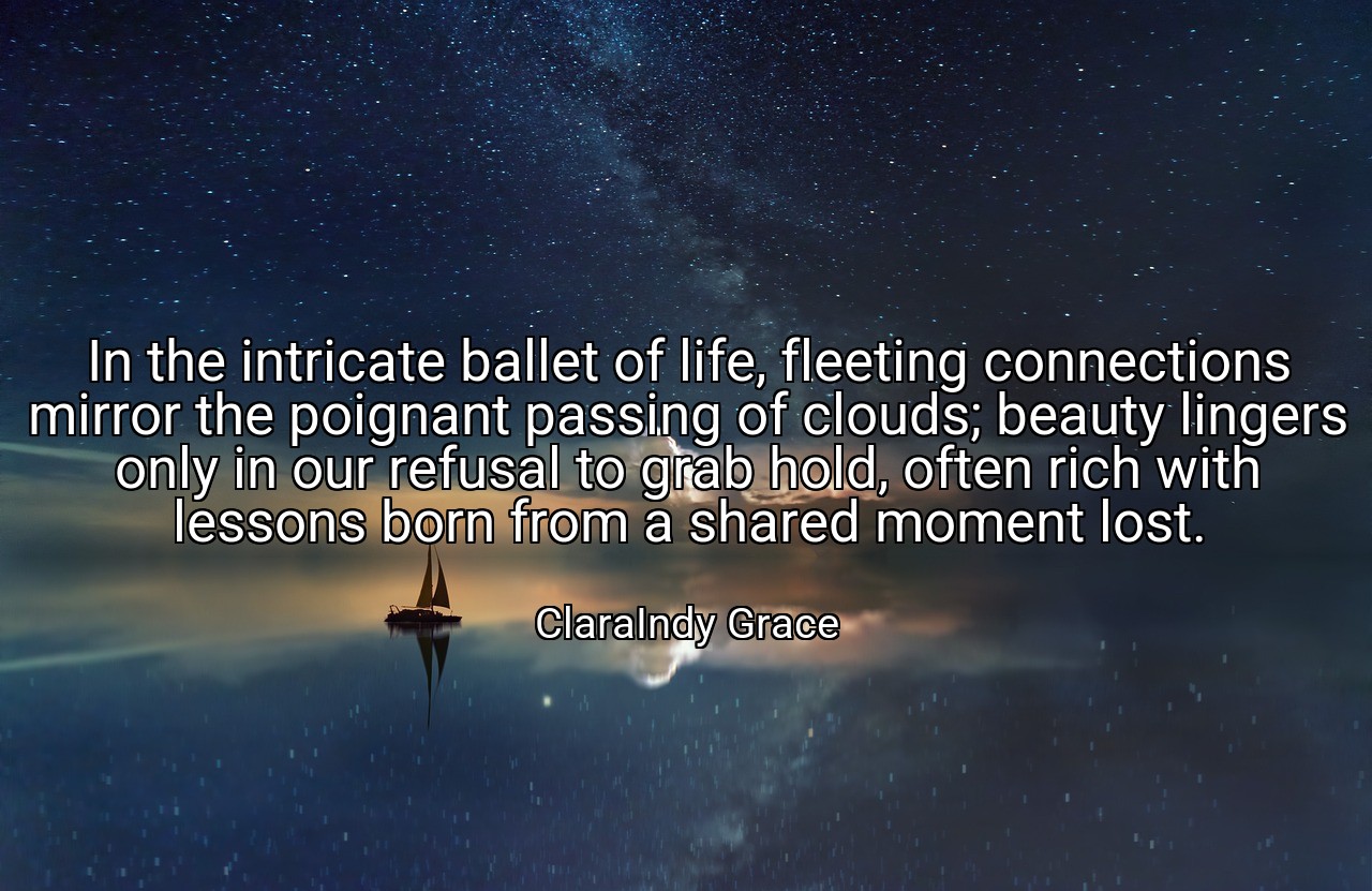 In the intricate ballet of life, fleeting connections mirror the poignant passing of clouds; beauty lingers only in our refusal to grab hold, often rich with lessons born from a shared moment lost. - ClaraIndy Grace