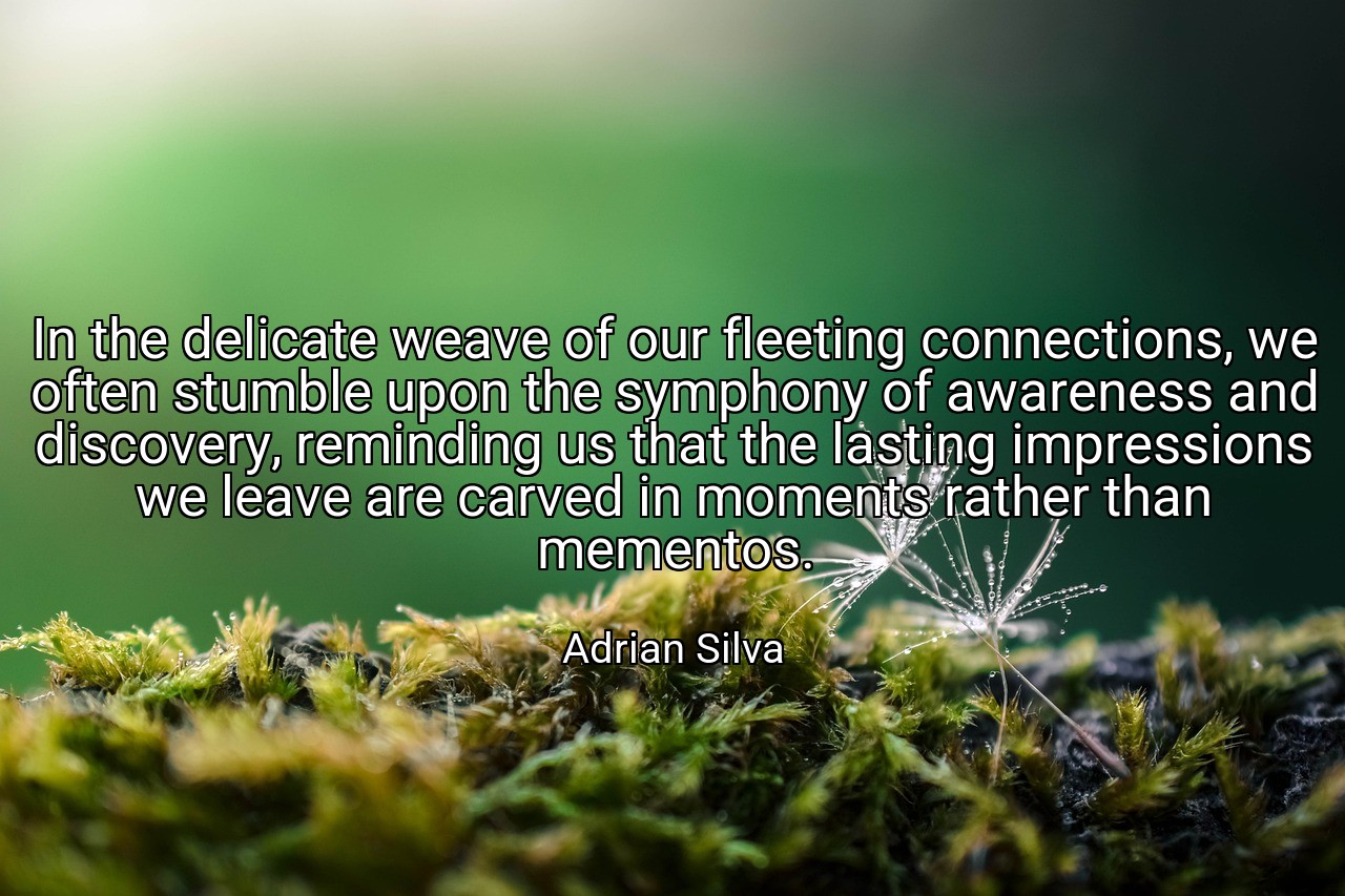 In the delicate weave of our fleeting connections, we often stumble upon the symphony of awareness and discovery, reminding us that the lasting impressions we leave are carved in moments rather than mementos. - Adrian Silva