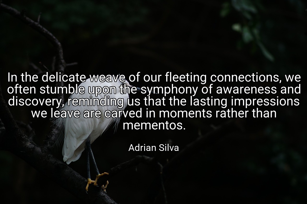In the delicate weave of our fleeting connections, we often stumble upon the symphony of awareness and discovery, reminding us that the lasting impressions we leave are carved in moments rather than mementos. - Adrian Silva