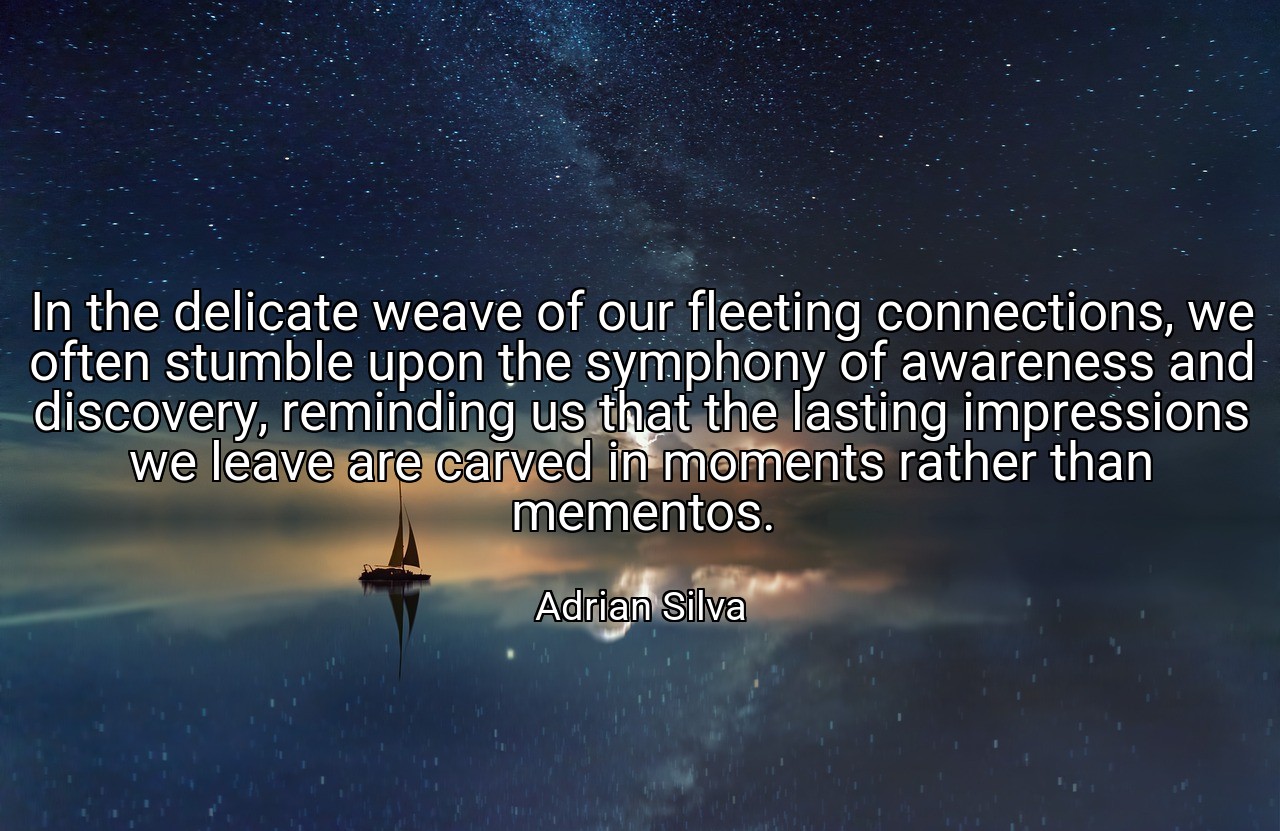 In the delicate weave of our fleeting connections, we often stumble upon the symphony of awareness and discovery, reminding us that the lasting impressions we leave are carved in moments rather than mementos. - Adrian Silva
