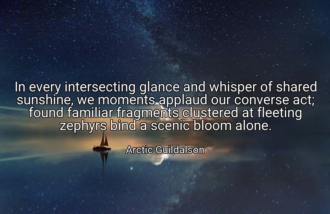 In every intersecting glance and whisper of shared sunshine, we moments applaud our converse act; found familiar fragments clustered at fleeting zephyrs bind a scenic bloom alone. - Arctic Guildalson