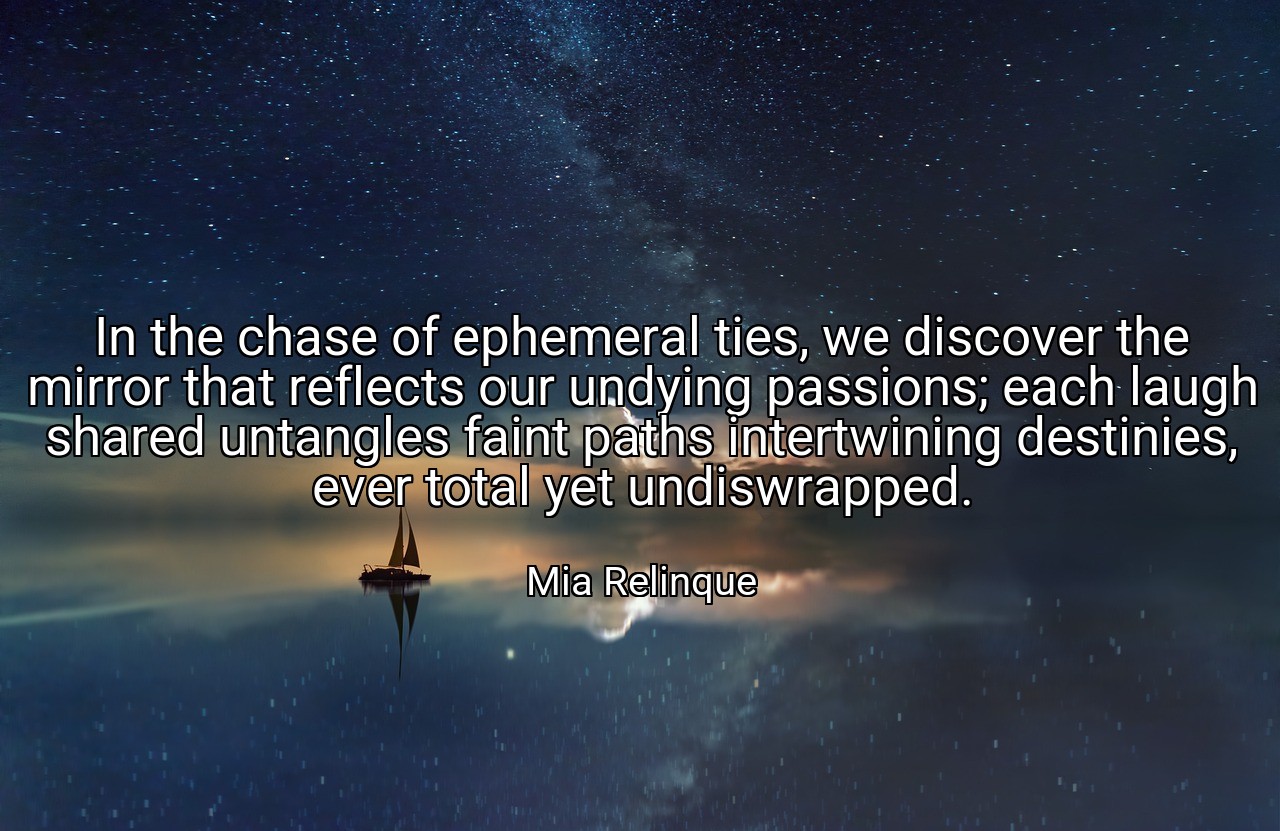 In the chase of ephemeral ties, we discover the mirror that reflects our undying passions; each laugh shared untangles faint paths intertwining destinies, ever total yet undiswrapped. - Mia Relinque