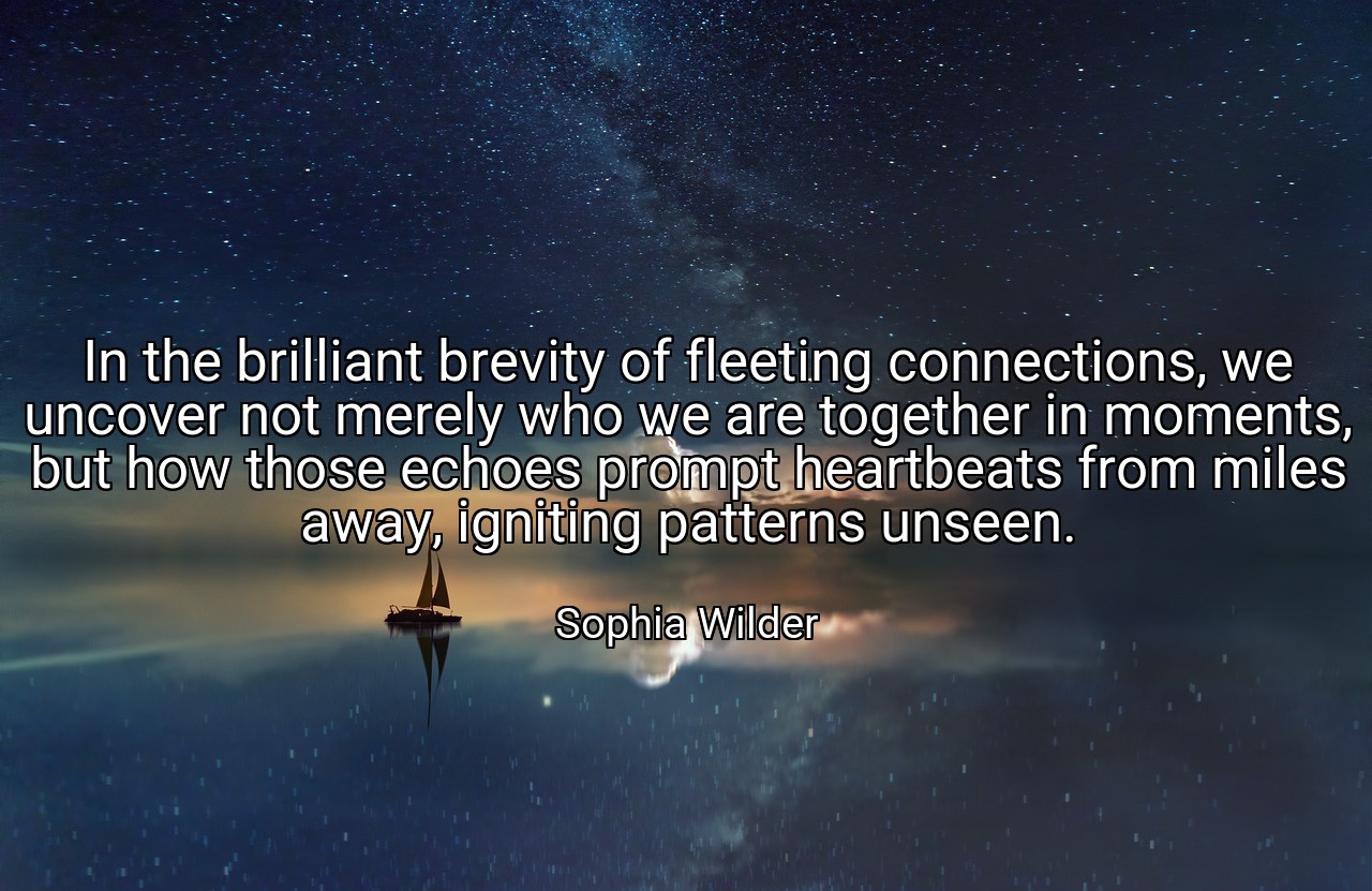 In the brilliant brevity of fleeting connections, we uncover not merely who we are together in moments, but how those echoes prompt heartbeats from miles away, igniting patterns unseen. - Sophia Wilder