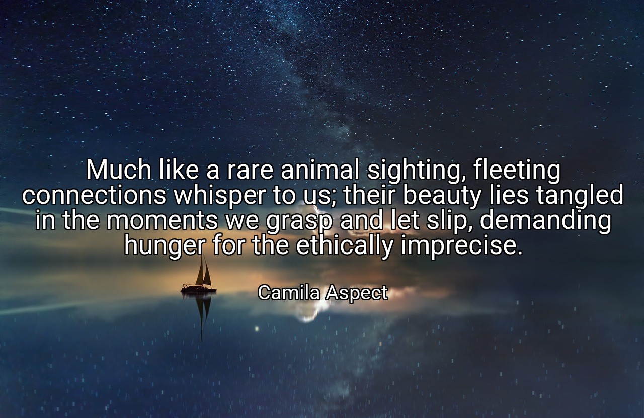 Much like a rare animal sighting, fleeting connections whisper to us; their beauty lies tangled in the moments we grasp and let slip, demanding hunger for the ethically imprecise. - Camila Aspect