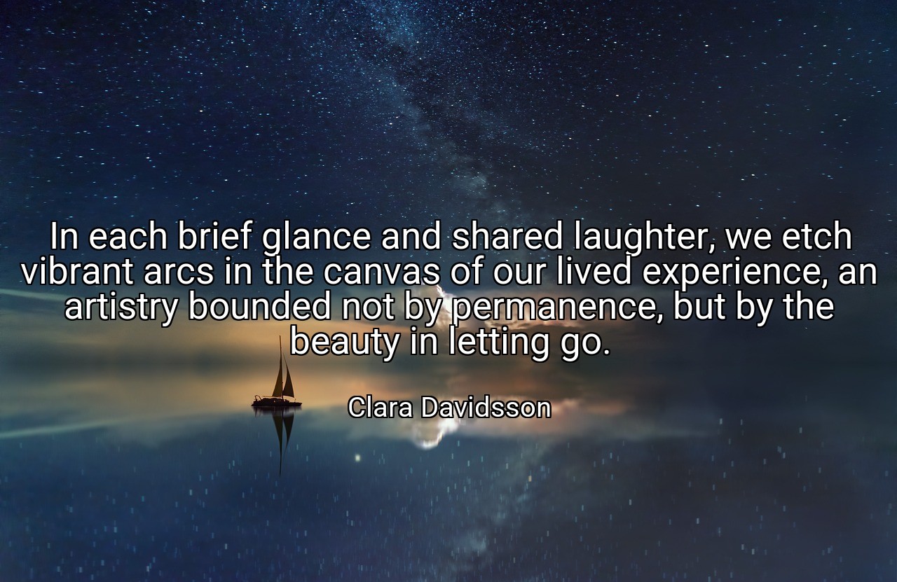In each brief glance and shared laughter, we etch vibrant arcs in the canvas of our lived experience, an artistry bounded not by permanence, but by the beauty in letting go. - Clara Davidsson