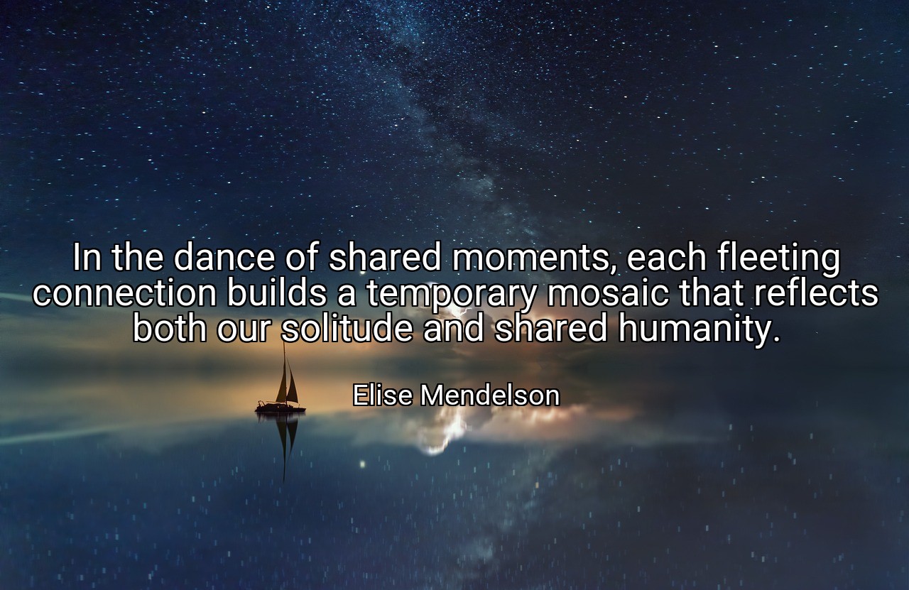 In the dance of shared moments, each fleeting connection builds a temporary mosaic that reflects both our solitude and shared humanity. - Elise Mendelson