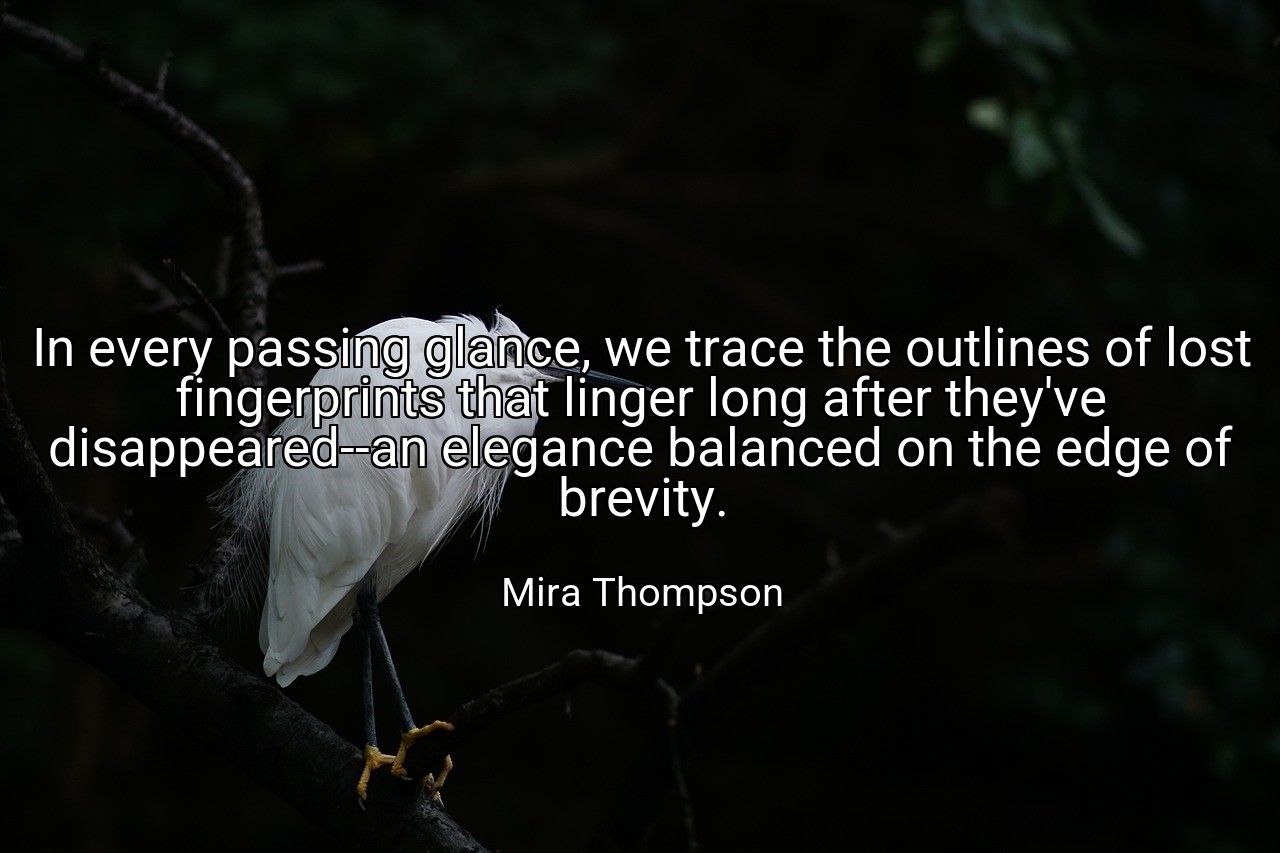 In every passing glance, we trace the outlines of lost fingerprints that linger long after they've disappeared--an elegance balanced on the edge of brevity. - Mira Thompson