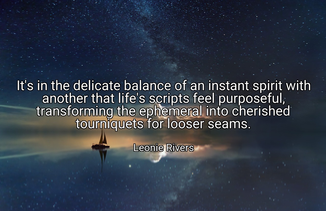 It's in the delicate balance of an instant spirit with another that life's scripts feel purposeful, transforming the ephemeral into cherished tourniquets for looser seams. - Leonie Rivers