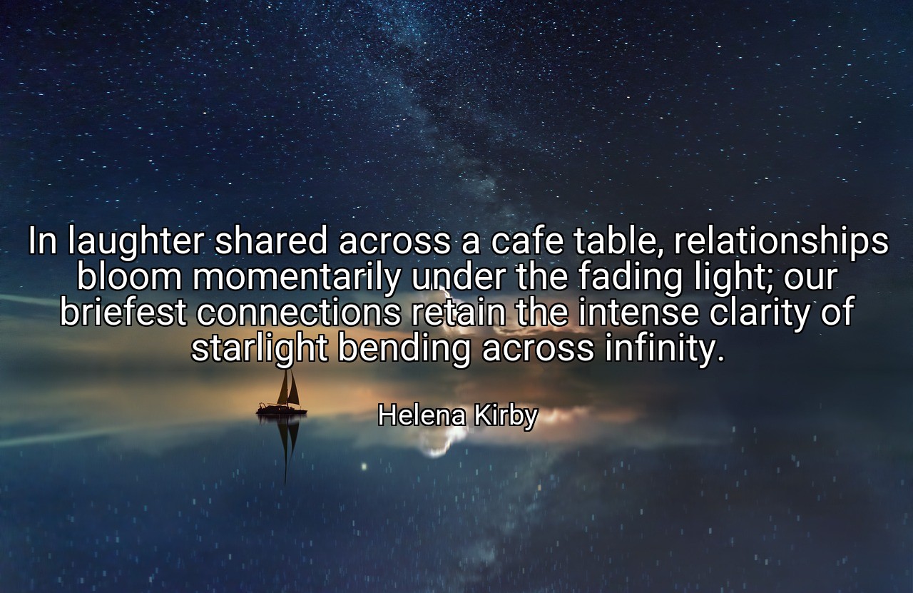 In laughter shared across a cafe table, relationships bloom momentarily under the fading light; our briefest connections retain the intense clarity of starlight bending across infinity. - Helena Kirby