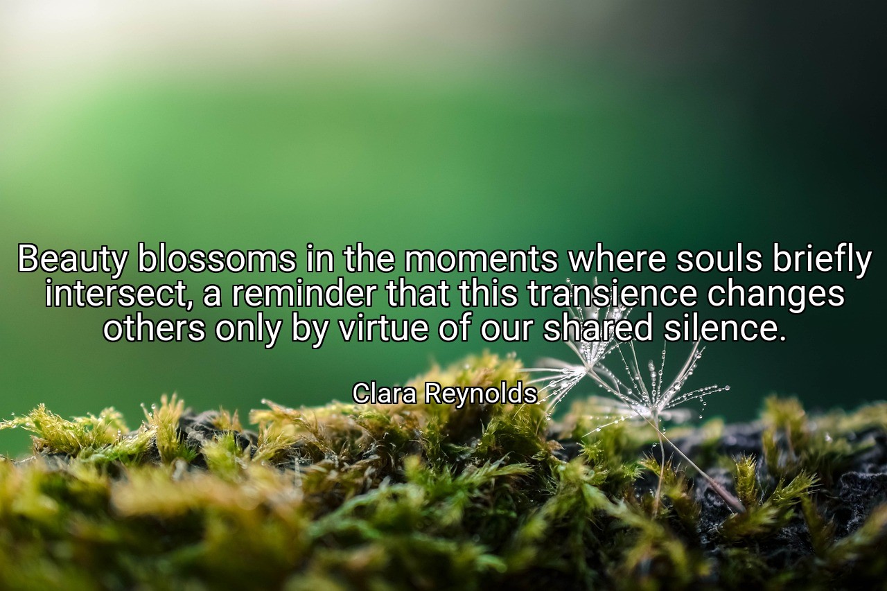 Beauty blossoms in the moments where souls briefly intersect, a reminder that this transience changes others only by virtue of our shared silence. - Clara Reynolds