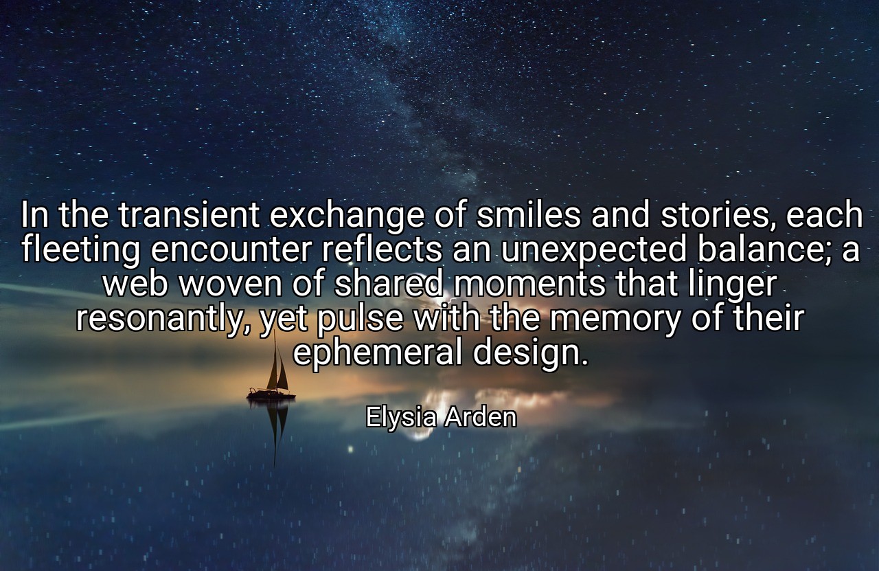 In the transient exchange of smiles and stories, each fleeting encounter reflects an unexpected balance; a web woven of shared moments that linger resonantly, yet pulse with the memory of their ephemeral design. - Elysia Arden