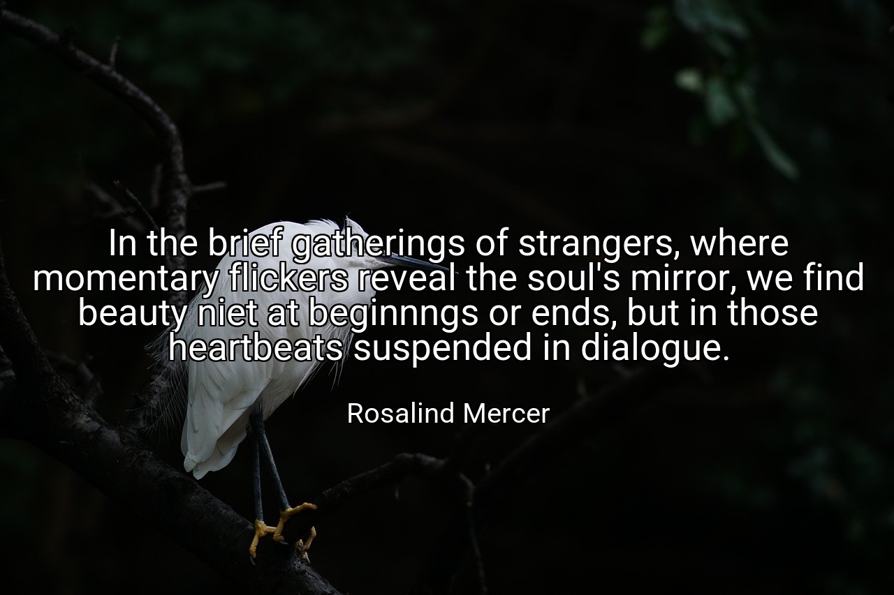 In the brief gatherings of strangers, where momentary flickers reveal the soul's mirror, we find beauty niet at beginnngs or ends, but in those heartbeats suspended in dialogue. - Rosalind Mercer