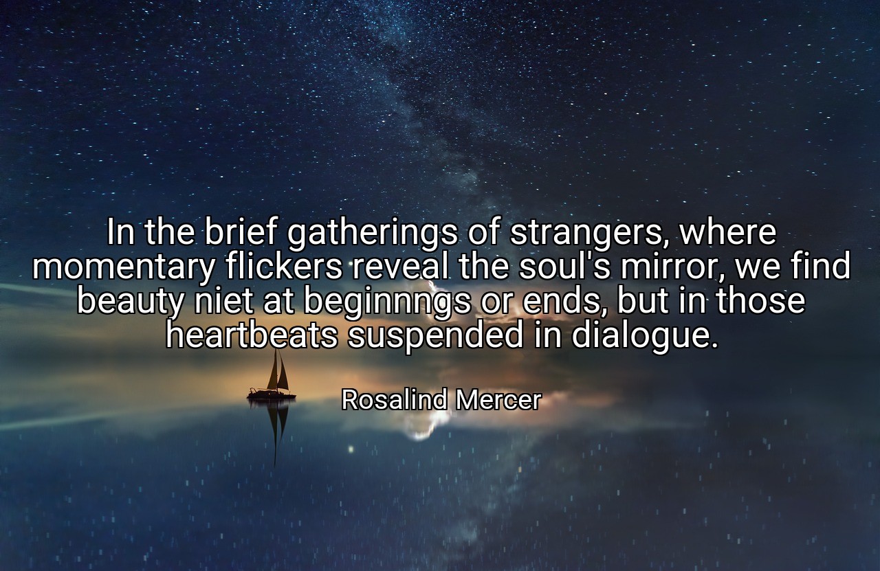 In the brief gatherings of strangers, where momentary flickers reveal the soul's mirror, we find beauty niet at beginnngs or ends, but in those heartbeats suspended in dialogue. - Rosalind Mercer