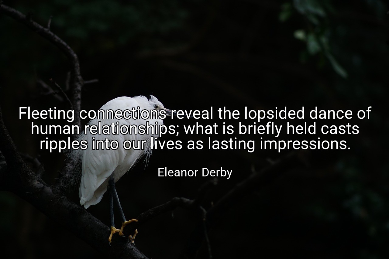 Fleeting connections reveal the lopsided dance of human relationships; what is briefly held casts ripples into our lives as lasting impressions. - Eleanor Derby