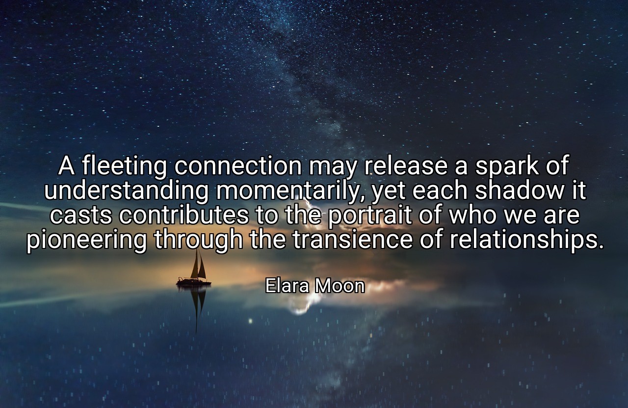 A fleeting connection may release a spark of understanding momentarily, yet each shadow it casts contributes to the portrait of who we are pioneering through the transience of relationships. - Elara Moon