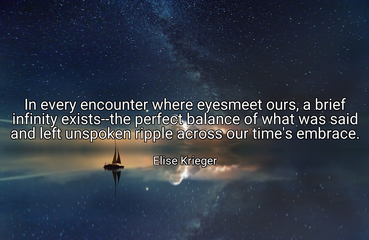 In every encounter where eyesmeet ours, a brief infinity exists--the perfect balance of what was said and left unspoken ripple across our time's embrace. - Elise Krieger