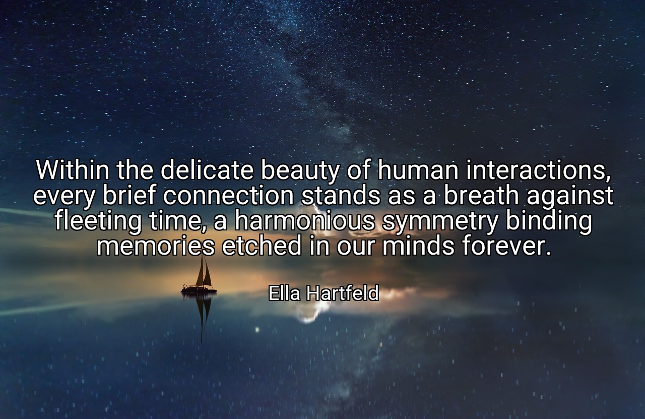 Within the delicate beauty of human interactions, every brief connection stands as a breath against fleeting time, a harmonious symmetry binding memories etched in our minds forever. - Ella Hartfeld