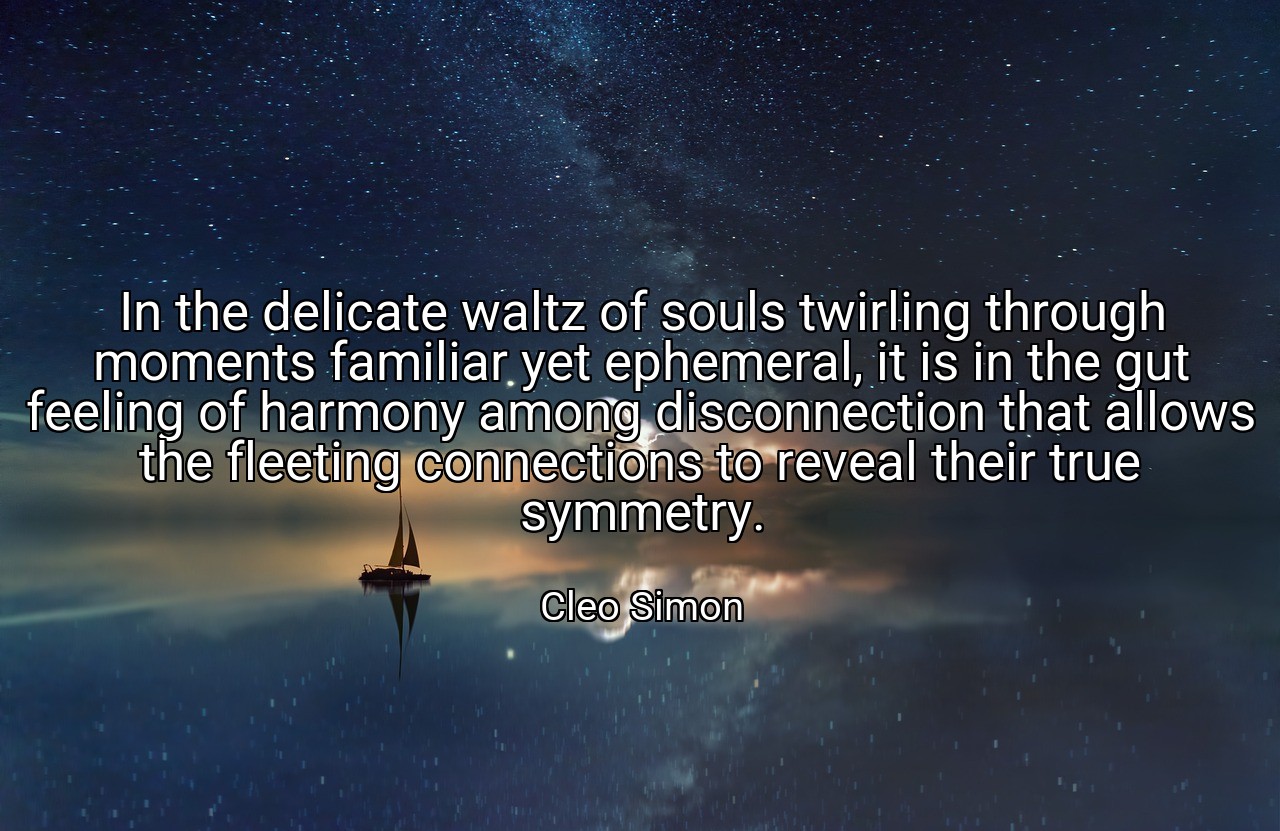 In the delicate waltz of souls twirling through moments familiar yet ephemeral, it is in the gut feeling of harmony among disconnection that allows the fleeting connections to reveal their true symmetry. - Cleo Simon