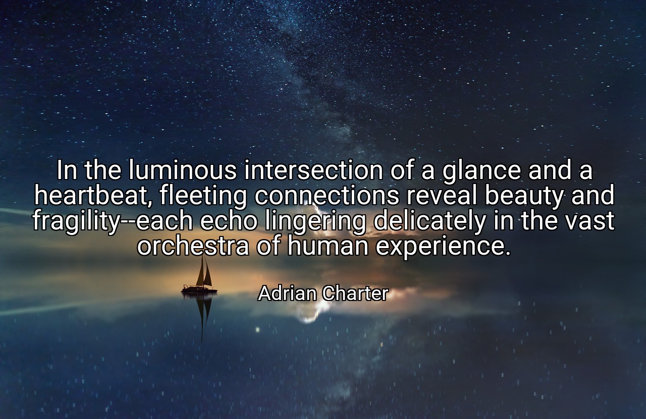 In the luminous intersection of a glance and a heartbeat, fleeting connections reveal beauty and fragility--each echo lingering delicately in the vast orchestra of human experience. - Adrian Charter