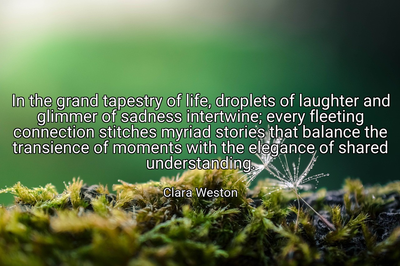 In the grand tapestry of life, droplets of laughter and glimmer of sadness intertwine; every fleeting connection stitches myriad stories that balance the transience of moments with the elegance of shared understanding. - Clara Weston