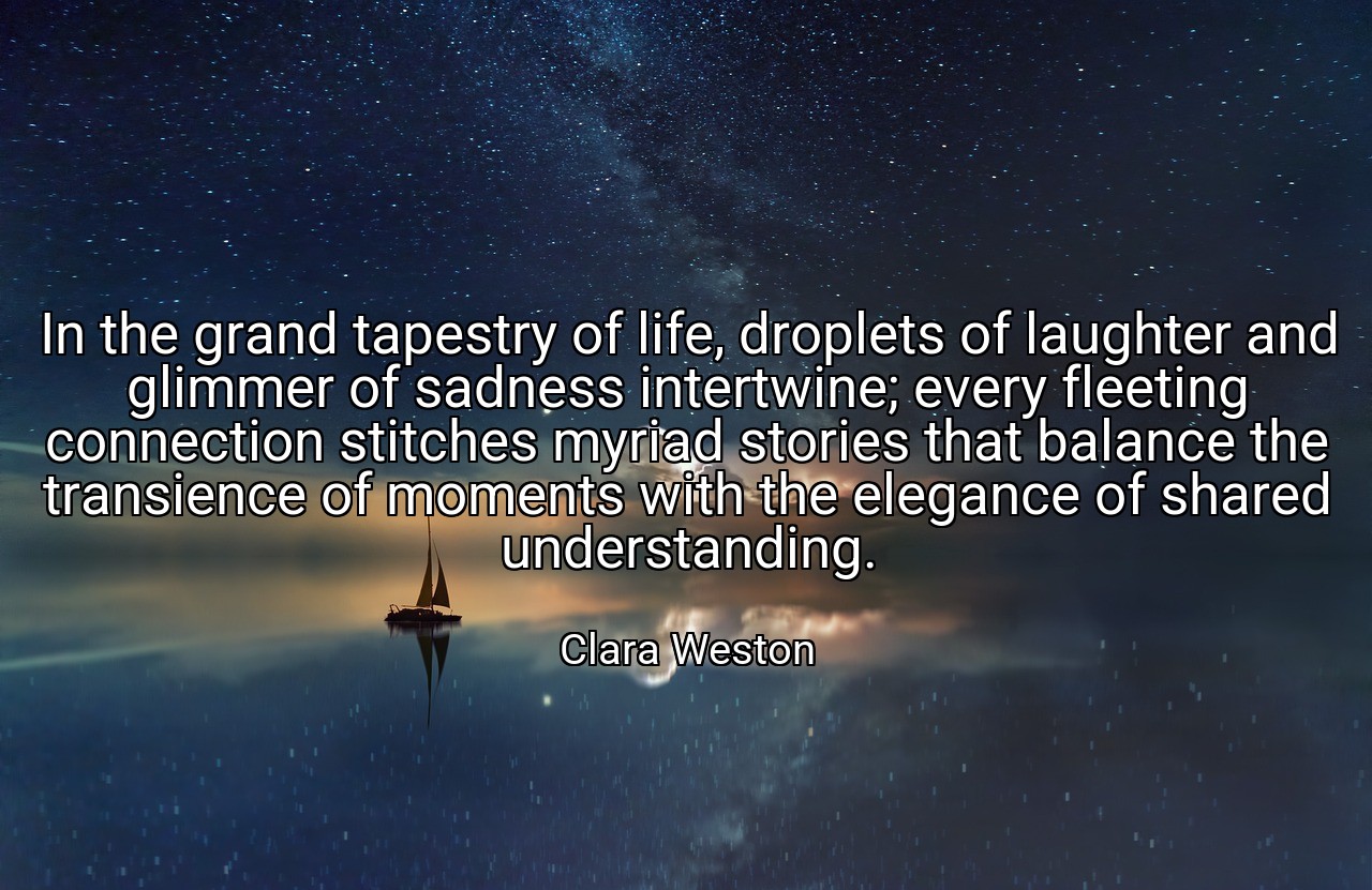In the grand tapestry of life, droplets of laughter and glimmer of sadness intertwine; every fleeting connection stitches myriad stories that balance the transience of moments with the elegance of shared understanding. - Clara Weston