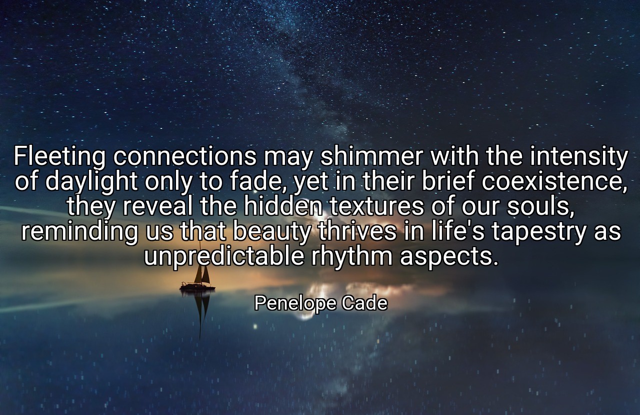 Fleeting connections may shimmer with the intensity of daylight only to fade, yet in their brief coexistence, they reveal the hidden textures of our souls, reminding us that beauty thrives in life's tapestry as unpredictable rhythm aspects. - Penelope Cade