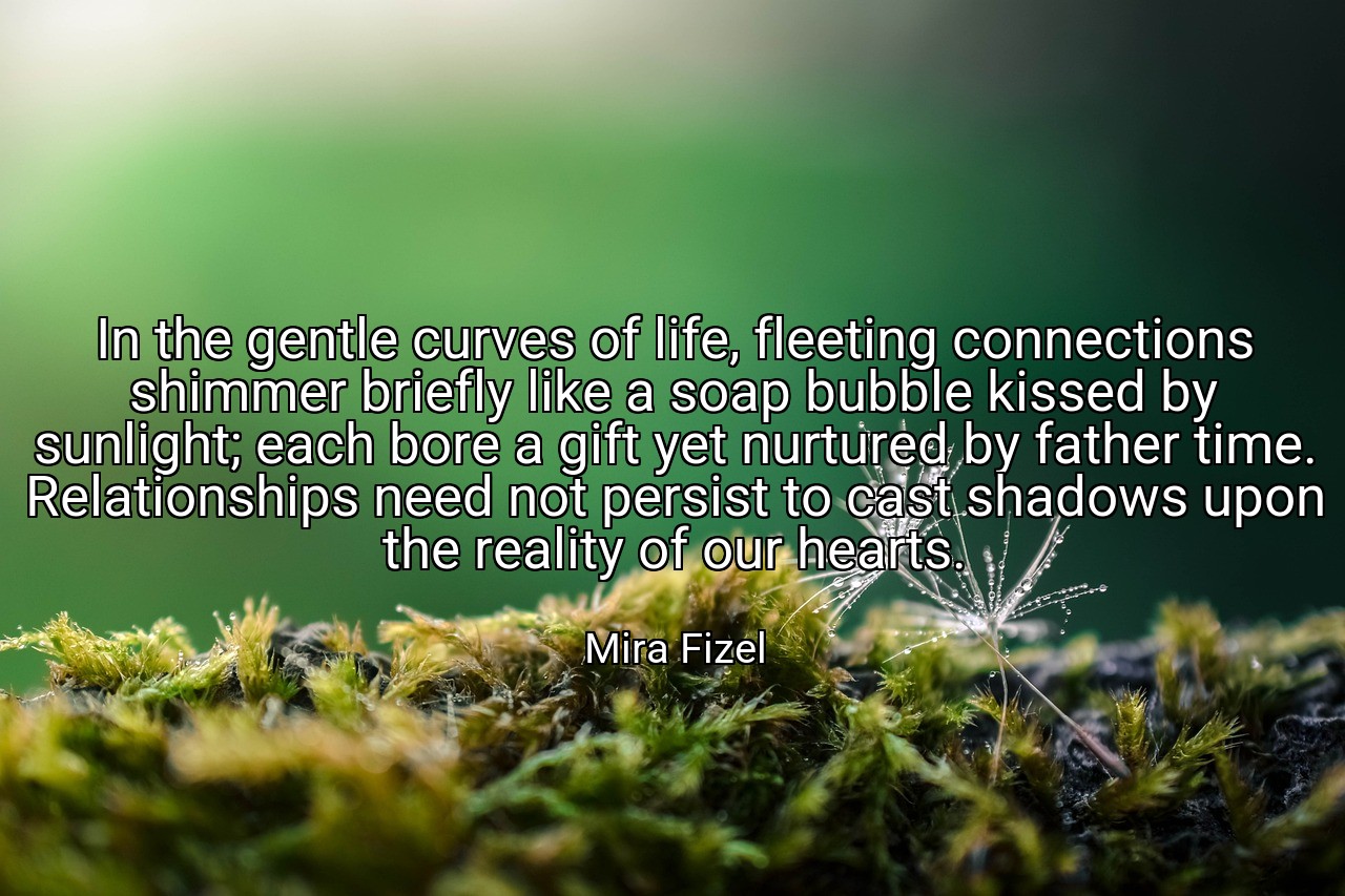 In the gentle curves of life, fleeting connections shimmer briefly like a soap bubble kissed by sunlight; each bore a gift yet nurtured by father time. Relationships need not persist to cast shadows upon the reality of our hearts. - Mira Fizel