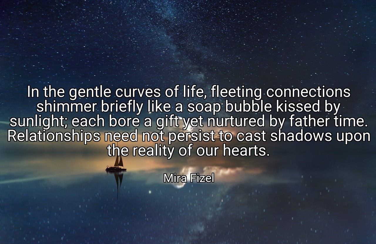 In the gentle curves of life, fleeting connections shimmer briefly like a soap bubble kissed by sunlight; each bore a gift yet nurtured by father time. Relationships need not persist to cast shadows upon the reality of our hearts. - Mira Fizel