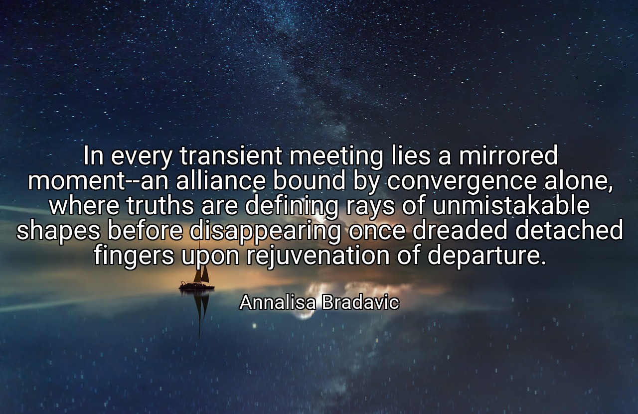 In every transient meeting lies a mirrored moment--an alliance bound by convergence alone, where truths are defining rays of unmistakable shapes before disappearing once dreaded detached fingers upon rejuvenation of departure. - Annalisa Bradavic