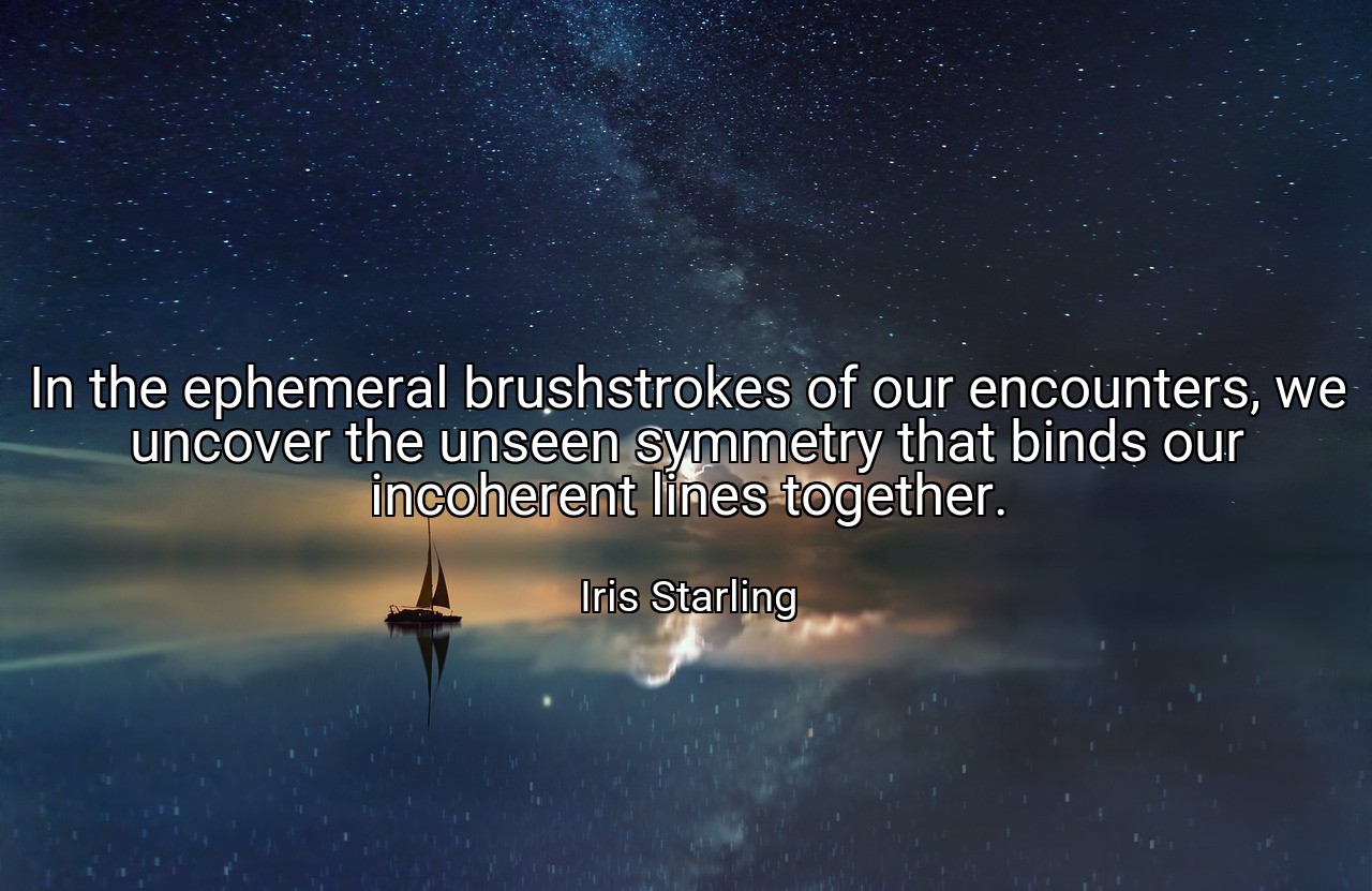 In the ephemeral brushstrokes of our encounters, we uncover the unseen symmetry that binds our incoherent lines together. - Iris Starling