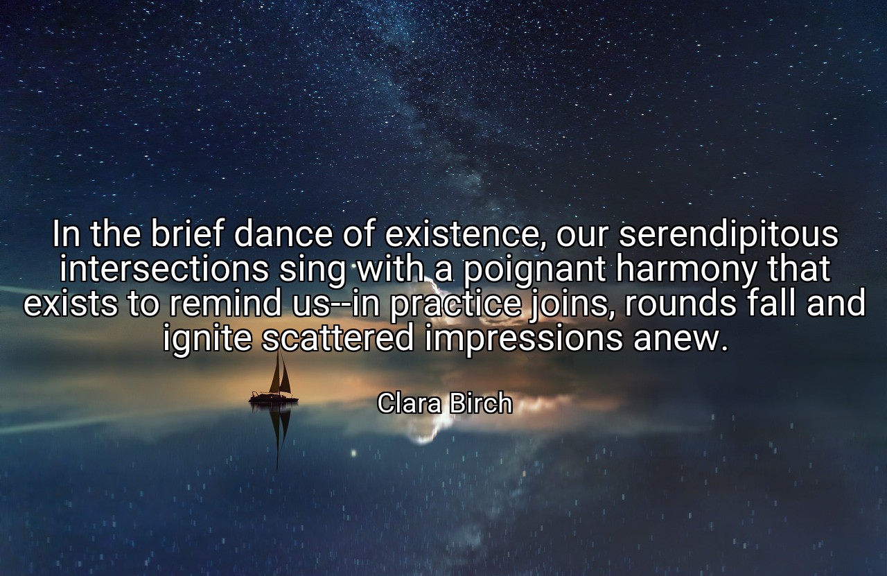 In the brief dance of existence, our serendipitous intersections sing with a poignant harmony that exists to remind us--in practice joins, rounds fall and ignite scattered impressions anew. - Clara Birch